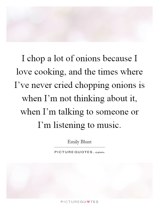 I chop a lot of onions because I love cooking, and the times where I've never cried chopping onions is when I'm not thinking about it, when I'm talking to someone or I'm listening to music. Picture Quote #1