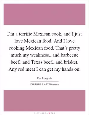 I’m a terrific Mexican cook, and I just love Mexican food. And I love cooking Mexican food. That’s pretty much my weakness...and barbecue beef...and Texas beef...and brisket. Any red meat I can get my hands on Picture Quote #1