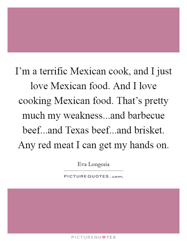 I'm a terrific Mexican cook, and I just love Mexican food. And I love cooking Mexican food. That's pretty much my weakness...and barbecue beef...and Texas beef...and brisket. Any red meat I can get my hands on. Picture Quote #1