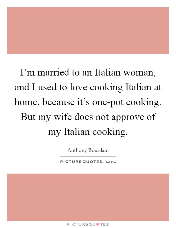 I'm married to an Italian woman, and I used to love cooking Italian at home, because it's one-pot cooking. But my wife does not approve of my Italian cooking. Picture Quote #1