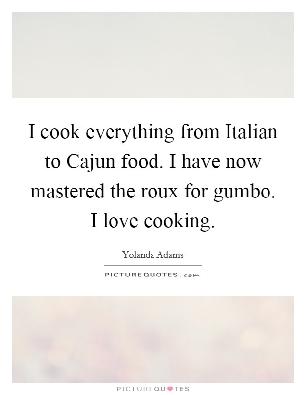 I cook everything from Italian to Cajun food. I have now mastered the roux for gumbo. I love cooking. Picture Quote #1