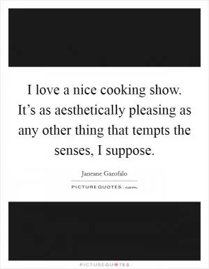 I love a nice cooking show. It’s as aesthetically pleasing as any other thing that tempts the senses, I suppose Picture Quote #1