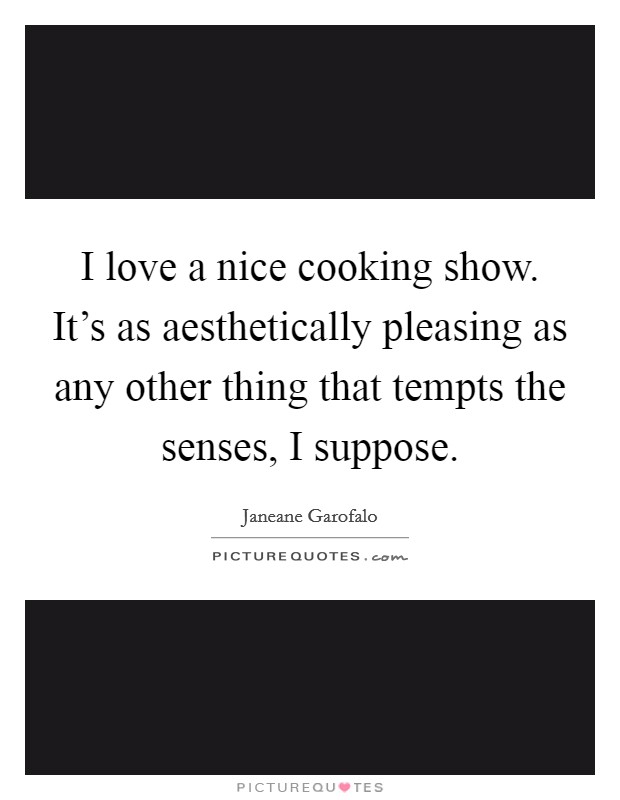 I love a nice cooking show. It's as aesthetically pleasing as any other thing that tempts the senses, I suppose. Picture Quote #1