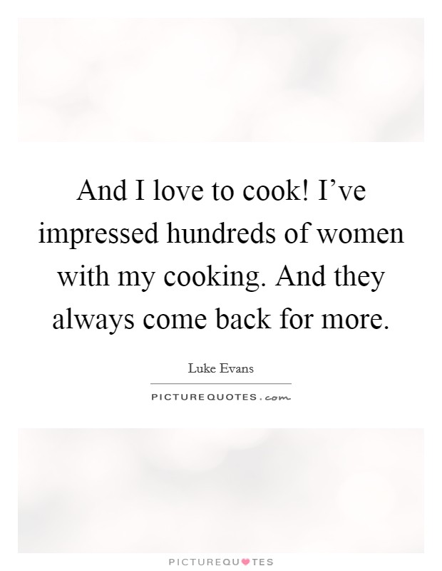 And I love to cook! I've impressed hundreds of women with my cooking. And they always come back for more. Picture Quote #1