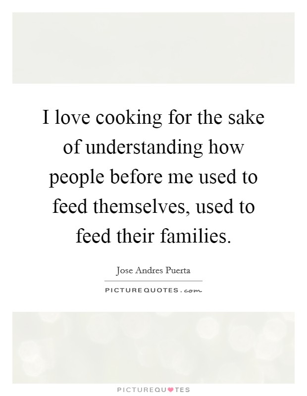 I love cooking for the sake of understanding how people before me used to feed themselves, used to feed their families. Picture Quote #1