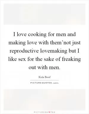 I love cooking for men and making love with them’not just reproductive lovemaking but I like sex for the sake of freaking out with men Picture Quote #1
