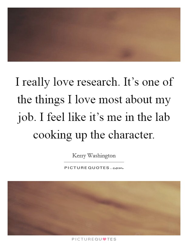 I really love research. It's one of the things I love most about my job. I feel like it's me in the lab cooking up the character. Picture Quote #1