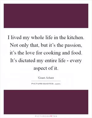 I lived my whole life in the kitchen. Not only that, but it’s the passion, it’s the love for cooking and food. It’s dictated my entire life - every aspect of it Picture Quote #1