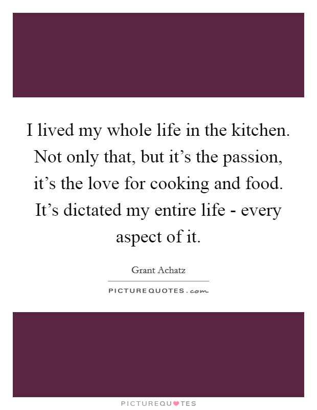 I lived my whole life in the kitchen. Not only that, but it's the passion, it's the love for cooking and food. It's dictated my entire life - every aspect of it. Picture Quote #1