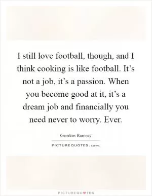 I still love football, though, and I think cooking is like football. It’s not a job, it’s a passion. When you become good at it, it’s a dream job and financially you need never to worry. Ever Picture Quote #1