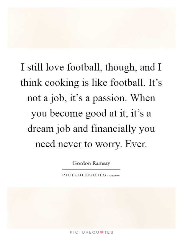 I still love football, though, and I think cooking is like football. It's not a job, it's a passion. When you become good at it, it's a dream job and financially you need never to worry. Ever. Picture Quote #1