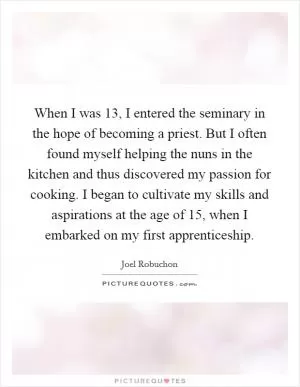 When I was 13, I entered the seminary in the hope of becoming a priest. But I often found myself helping the nuns in the kitchen and thus discovered my passion for cooking. I began to cultivate my skills and aspirations at the age of 15, when I embarked on my first apprenticeship Picture Quote #1