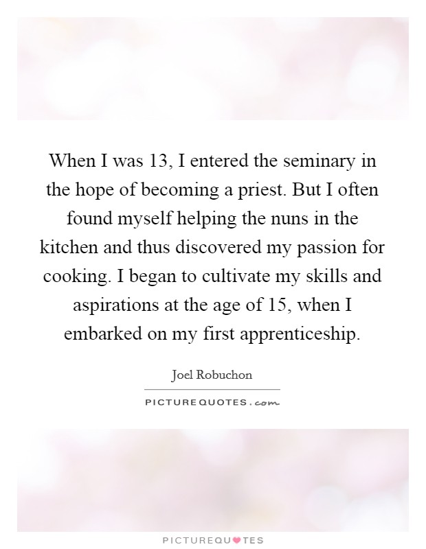 When I was 13, I entered the seminary in the hope of becoming a priest. But I often found myself helping the nuns in the kitchen and thus discovered my passion for cooking. I began to cultivate my skills and aspirations at the age of 15, when I embarked on my first apprenticeship. Picture Quote #1