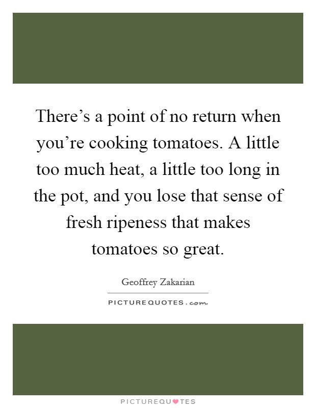 There's a point of no return when you're cooking tomatoes. A little too much heat, a little too long in the pot, and you lose that sense of fresh ripeness that makes tomatoes so great. Picture Quote #1
