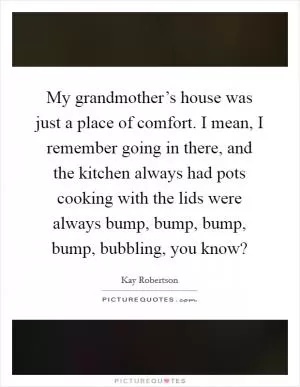 My grandmother’s house was just a place of comfort. I mean, I remember going in there, and the kitchen always had pots cooking with the lids were always bump, bump, bump, bump, bubbling, you know? Picture Quote #1