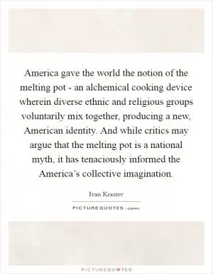 America gave the world the notion of the melting pot - an alchemical cooking device wherein diverse ethnic and religious groups voluntarily mix together, producing a new, American identity. And while critics may argue that the melting pot is a national myth, it has tenaciously informed the America’s collective imagination Picture Quote #1