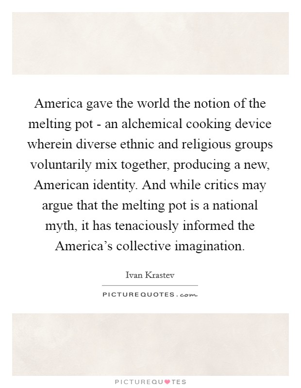 America gave the world the notion of the melting pot - an alchemical cooking device wherein diverse ethnic and religious groups voluntarily mix together, producing a new, American identity. And while critics may argue that the melting pot is a national myth, it has tenaciously informed the America's collective imagination. Picture Quote #1