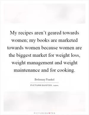 My recipes aren’t geared towards women; my books are marketed towards women because women are the biggest market for weight loss, weight management and weight maintenance and for cooking Picture Quote #1