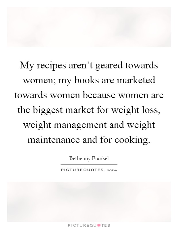 My recipes aren't geared towards women; my books are marketed towards women because women are the biggest market for weight loss, weight management and weight maintenance and for cooking. Picture Quote #1