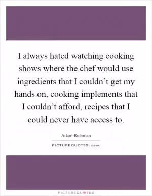 I always hated watching cooking shows where the chef would use ingredients that I couldn’t get my hands on, cooking implements that I couldn’t afford, recipes that I could never have access to Picture Quote #1