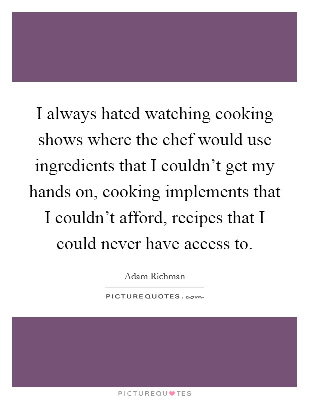 I always hated watching cooking shows where the chef would use ingredients that I couldn't get my hands on, cooking implements that I couldn't afford, recipes that I could never have access to. Picture Quote #1