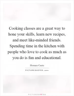 Cooking classes are a great way to hone your skills, learn new recipes, and meet like-minded friends. Spending time in the kitchen with people who love to cook as much as you do is fun and educational Picture Quote #1