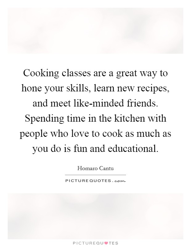 Cooking classes are a great way to hone your skills, learn new recipes, and meet like-minded friends. Spending time in the kitchen with people who love to cook as much as you do is fun and educational. Picture Quote #1