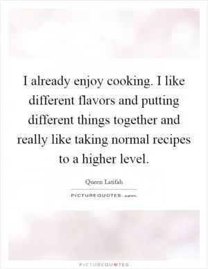 I already enjoy cooking. I like different flavors and putting different things together and really like taking normal recipes to a higher level Picture Quote #1