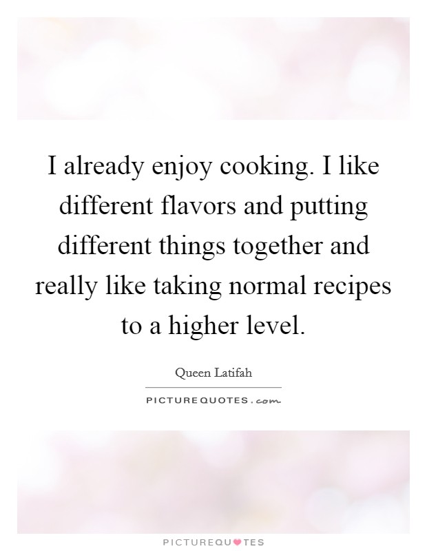 I already enjoy cooking. I like different flavors and putting different things together and really like taking normal recipes to a higher level. Picture Quote #1