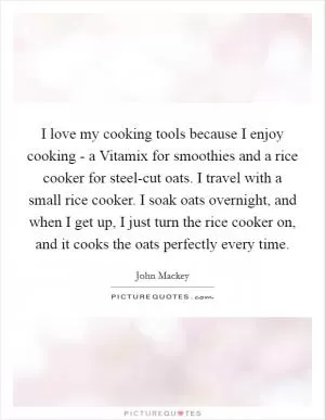 I love my cooking tools because I enjoy cooking - a Vitamix for smoothies and a rice cooker for steel-cut oats. I travel with a small rice cooker. I soak oats overnight, and when I get up, I just turn the rice cooker on, and it cooks the oats perfectly every time Picture Quote #1