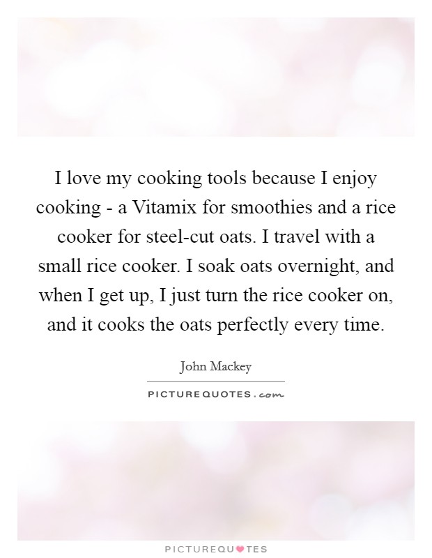 I love my cooking tools because I enjoy cooking - a Vitamix for smoothies and a rice cooker for steel-cut oats. I travel with a small rice cooker. I soak oats overnight, and when I get up, I just turn the rice cooker on, and it cooks the oats perfectly every time. Picture Quote #1