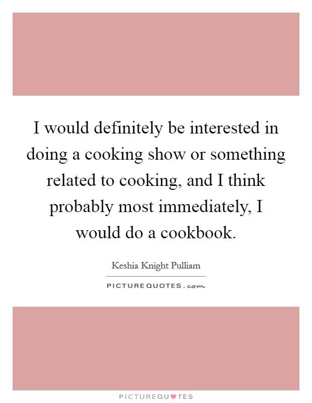 I would definitely be interested in doing a cooking show or something related to cooking, and I think probably most immediately, I would do a cookbook. Picture Quote #1