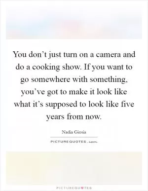 You don’t just turn on a camera and do a cooking show. If you want to go somewhere with something, you’ve got to make it look like what it’s supposed to look like five years from now Picture Quote #1