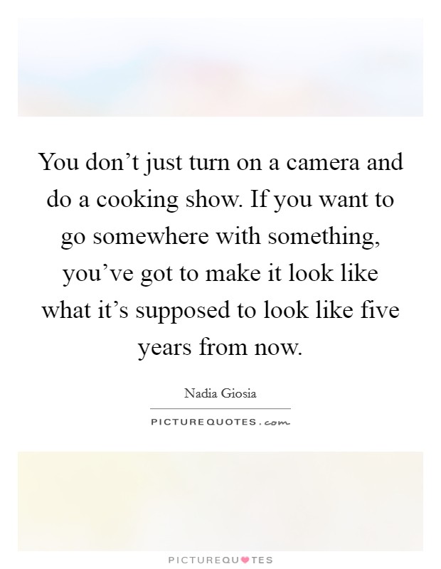 You don't just turn on a camera and do a cooking show. If you want to go somewhere with something, you've got to make it look like what it's supposed to look like five years from now. Picture Quote #1