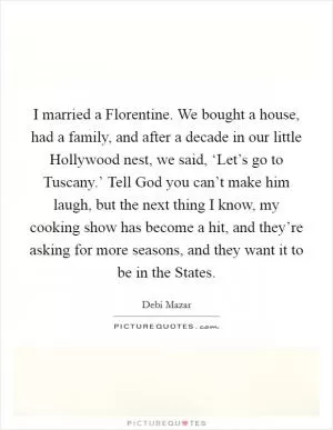 I married a Florentine. We bought a house, had a family, and after a decade in our little Hollywood nest, we said, ‘Let’s go to Tuscany.’ Tell God you can’t make him laugh, but the next thing I know, my cooking show has become a hit, and they’re asking for more seasons, and they want it to be in the States Picture Quote #1