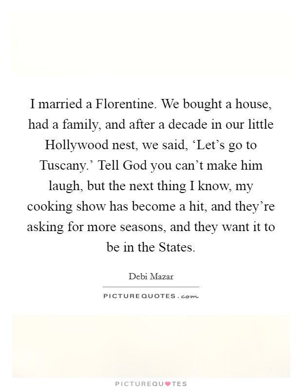 I married a Florentine. We bought a house, had a family, and after a decade in our little Hollywood nest, we said, ‘Let's go to Tuscany.' Tell God you can't make him laugh, but the next thing I know, my cooking show has become a hit, and they're asking for more seasons, and they want it to be in the States. Picture Quote #1