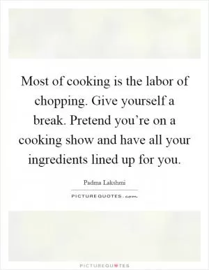 Most of cooking is the labor of chopping. Give yourself a break. Pretend you’re on a cooking show and have all your ingredients lined up for you Picture Quote #1