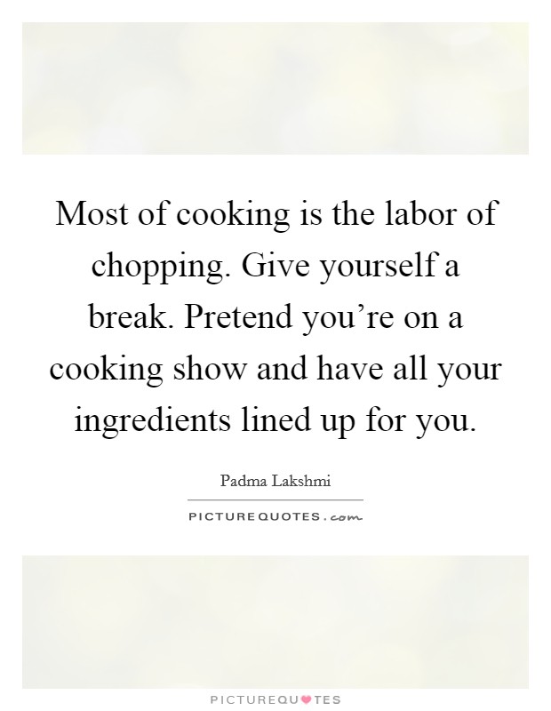 Most of cooking is the labor of chopping. Give yourself a break. Pretend you're on a cooking show and have all your ingredients lined up for you. Picture Quote #1
