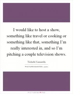 I would like to host a show, something like travel or cooking or something like that, something I’m really interested in, and so I’m pitching a couple television shows Picture Quote #1