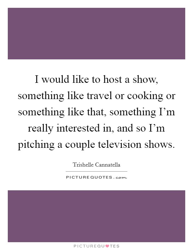 I would like to host a show, something like travel or cooking or something like that, something I'm really interested in, and so I'm pitching a couple television shows. Picture Quote #1