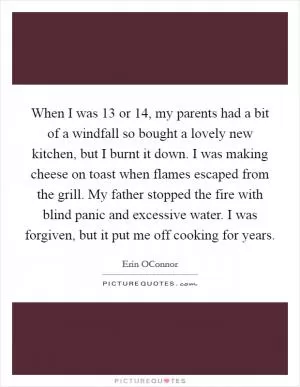 When I was 13 or 14, my parents had a bit of a windfall so bought a lovely new kitchen, but I burnt it down. I was making cheese on toast when flames escaped from the grill. My father stopped the fire with blind panic and excessive water. I was forgiven, but it put me off cooking for years Picture Quote #1
