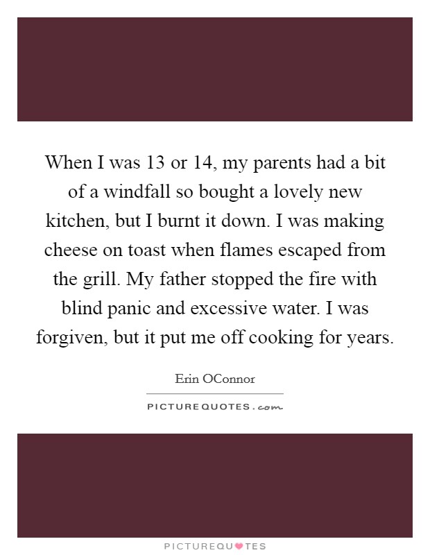 When I was 13 or 14, my parents had a bit of a windfall so bought a lovely new kitchen, but I burnt it down. I was making cheese on toast when flames escaped from the grill. My father stopped the fire with blind panic and excessive water. I was forgiven, but it put me off cooking for years. Picture Quote #1