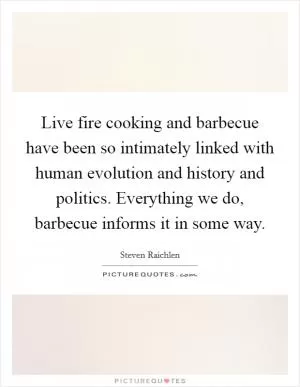 Live fire cooking and barbecue have been so intimately linked with human evolution and history and politics. Everything we do, barbecue informs it in some way Picture Quote #1
