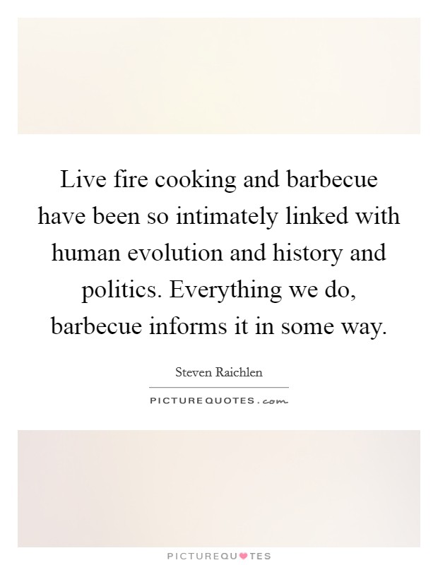Live fire cooking and barbecue have been so intimately linked with human evolution and history and politics. Everything we do, barbecue informs it in some way. Picture Quote #1