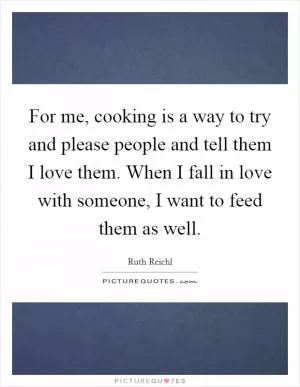For me, cooking is a way to try and please people and tell them I love them. When I fall in love with someone, I want to feed them as well Picture Quote #1