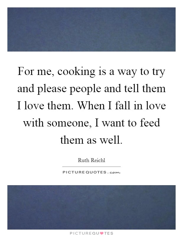 For me, cooking is a way to try and please people and tell them I love them. When I fall in love with someone, I want to feed them as well. Picture Quote #1