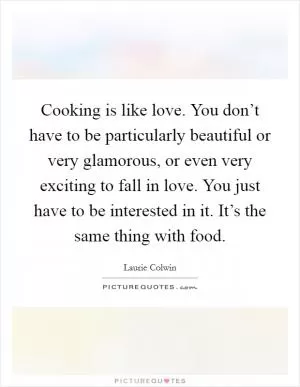 Cooking is like love. You don’t have to be particularly beautiful or very glamorous, or even very exciting to fall in love. You just have to be interested in it. It’s the same thing with food Picture Quote #1
