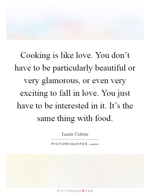 Cooking is like love. You don't have to be particularly beautiful or very glamorous, or even very exciting to fall in love. You just have to be interested in it. It's the same thing with food. Picture Quote #1