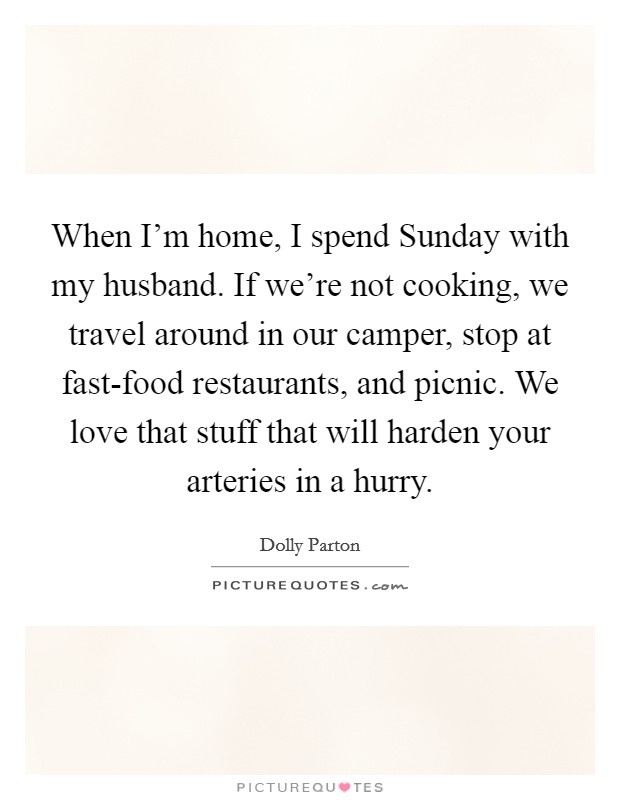 When I'm home, I spend Sunday with my husband. If we're not cooking, we travel around in our camper, stop at fast-food restaurants, and picnic. We love that stuff that will harden your arteries in a hurry. Picture Quote #1