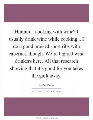 Hmmm... cooking with wine? I usually drink wine while cooking... I do a good braised short ribs with cabernet, though. We’re big red wine drinkers here. All that research showing that it’s good for you takes the guilt away Picture Quote #1